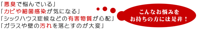 「悪臭で悩んでいる」「カビや細菌感染が気になる」「シックハウス症候群などの有害物質が心配」「ガラスや壁の汚れを落とすのが大変」と言う方にはぜひ!